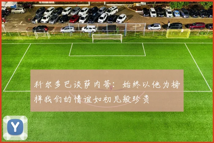 科尔多巴谈萨内蒂：始终以他为榜样我们的情谊如初见般珍贵