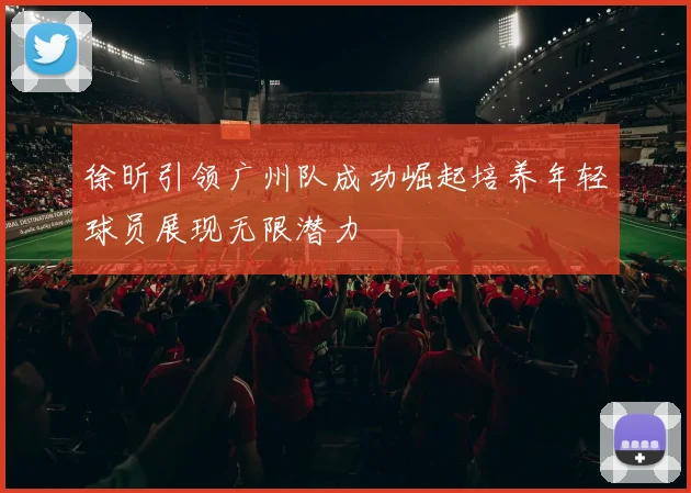 徐昕引领广州队成功崛起培养年轻球员展现无限潜力