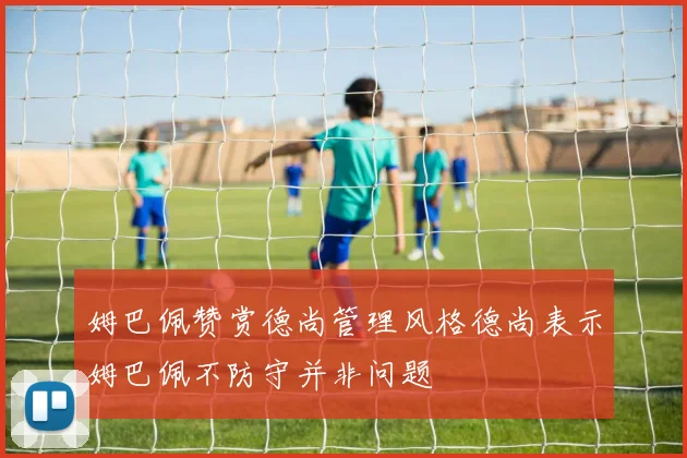 姆巴佩赞赏德尚管理风格德尚表示姆巴佩不防守并非问题