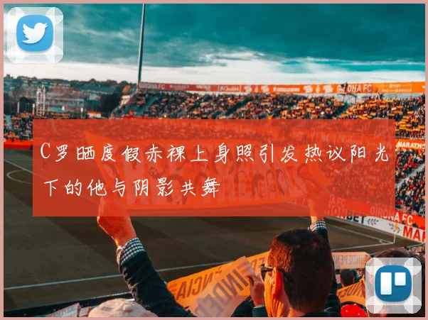 C罗晒度假赤裸上身照引发热议阳光下的他与阴影共舞