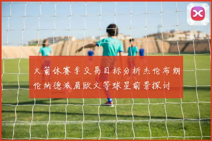 火箭休赛季交易目标分析杰伦布朗伦纳德浓眉欧文等球星前景探讨