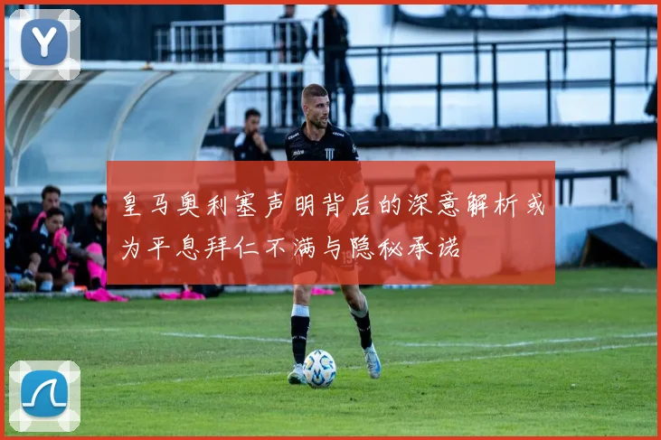 皇马奥利塞声明背后的深意解析或为平息拜仁不满与隐秘承诺