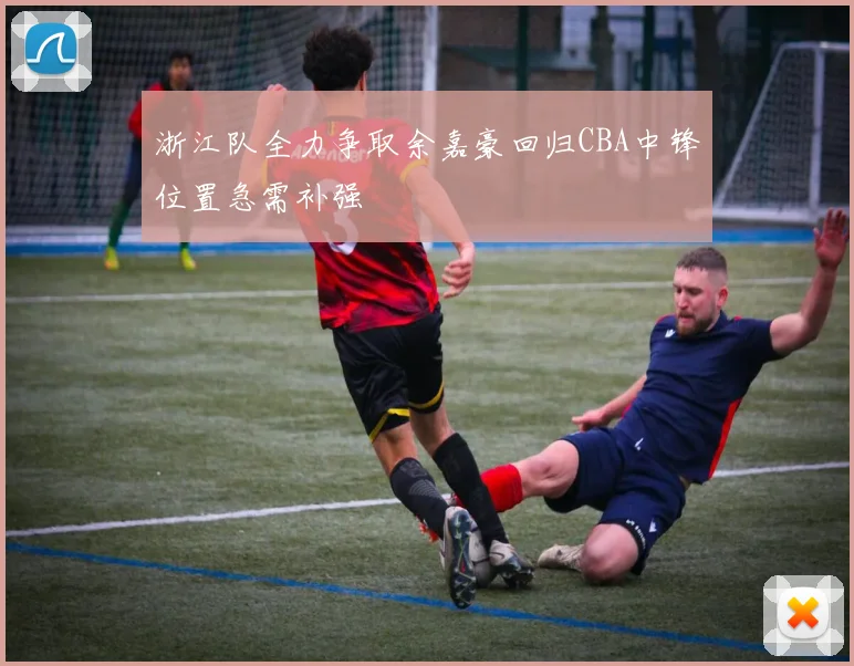 浙江队全力争取余嘉豪回归CBA中锋位置急需补强