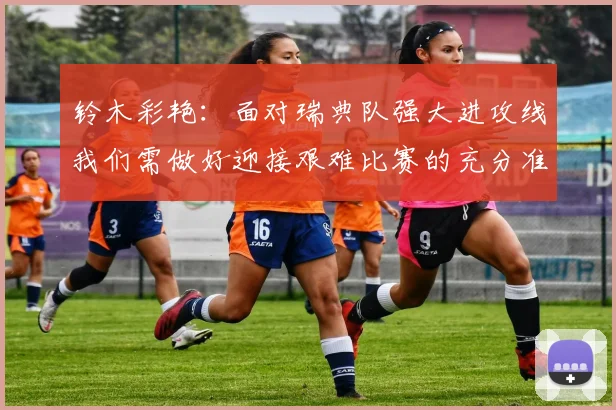 铃木彩艳：面对瑞典队强大进攻线我们需做好迎接艰难比赛的充分准备