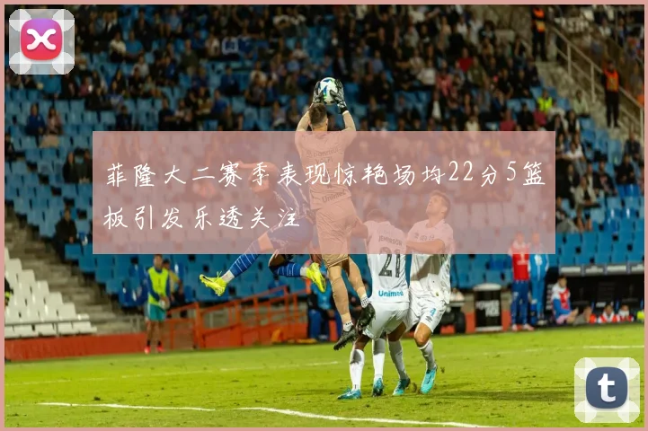 菲隆大二赛季表现惊艳场均22分5篮板引发乐透关注