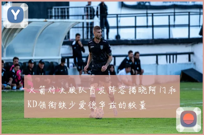 火箭对决狼队首发阵容揭晓阿门和KD领衔缺少爱德华兹的较量