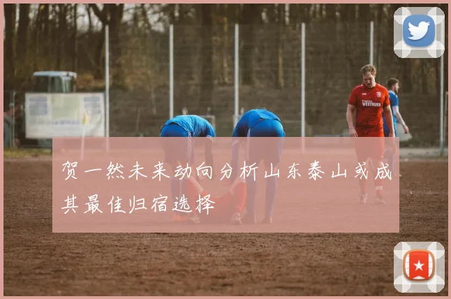 贺一然未来动向分析山东泰山或成其最佳归宿选择