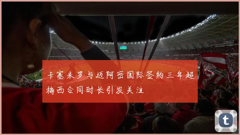 卡塞米罗与迈阿密国际签约三年超梅西合同时长引发关注
