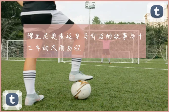 穆里尼奥重返皇马背后的故事与十三年的风雨历程