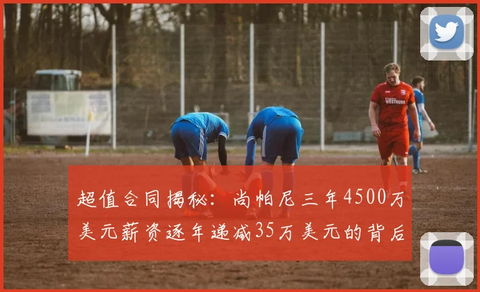超值合同揭秘：尚帕尼三年4500万美元薪资逐年递减35万美元的背后故事