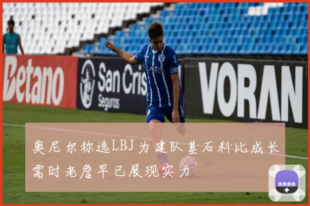 奥尼尔称选LBJ为建队基石科比成长需时老詹早已展现实力