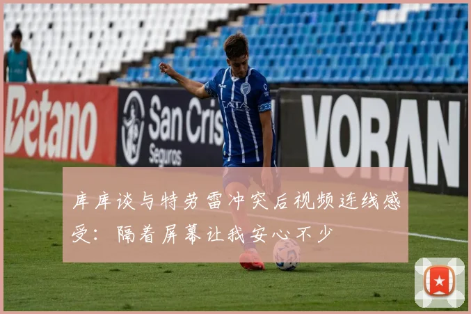 库库谈与特劳雷冲突后视频连线感受：隔着屏幕让我安心不少