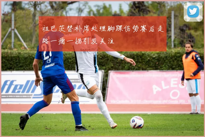 祖巴茨替补席处理脚踝伤势赛后走路一瘸一拐引发关注