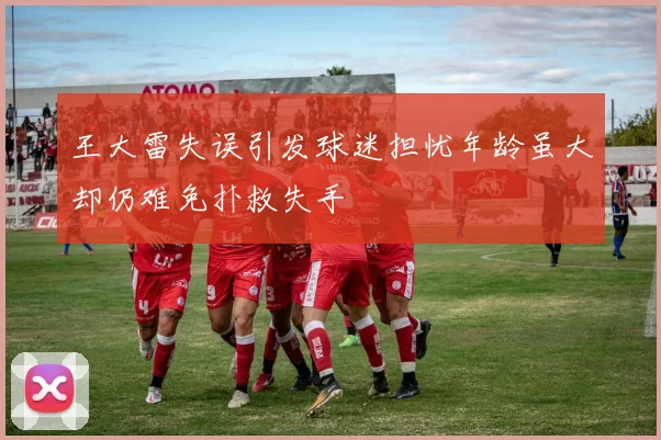 王大雷失误引发球迷担忧年龄虽大却仍难免扑救失手