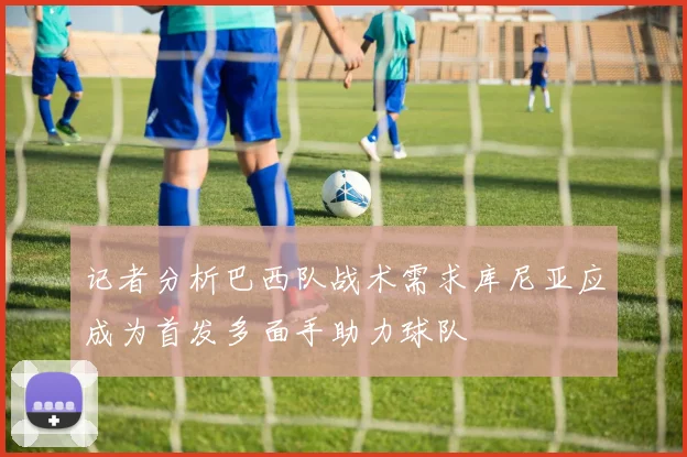 记者分析巴西队战术需求库尼亚应成为首发多面手助力球队