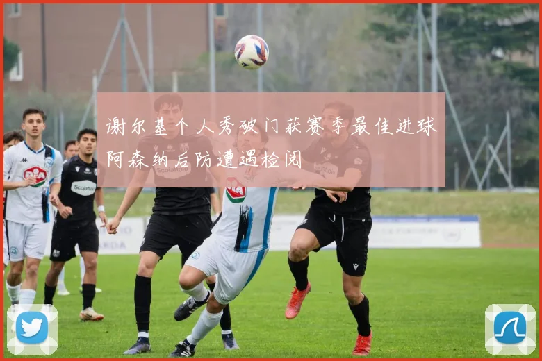 谢尔基个人秀破门获赛季最佳进球阿森纳后防遭遇检阅