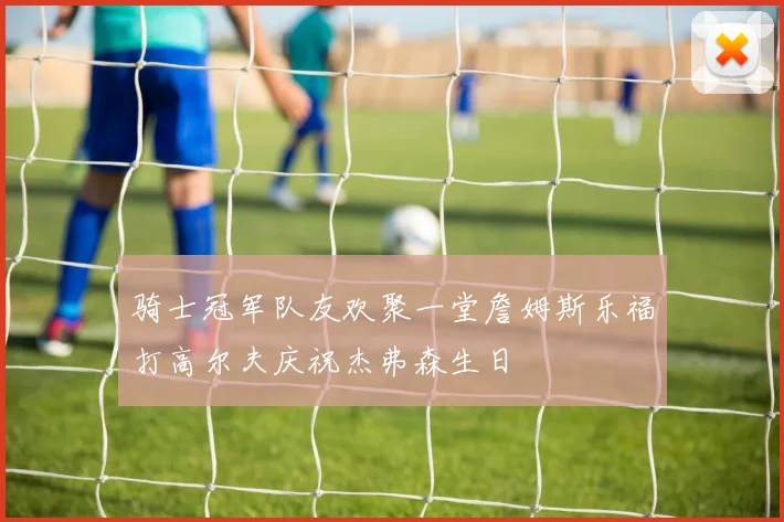 骑士冠军队友欢聚一堂詹姆斯乐福打高尔夫庆祝杰弗森生日