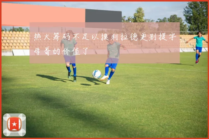 热火筹码不足以换利拉德更别提字母哥的价值了