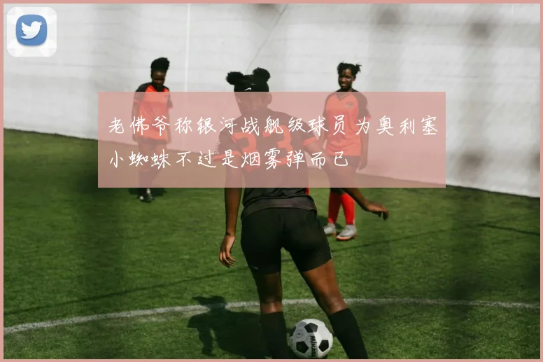 老佛爷称银河战舰级球员为奥利塞小蜘蛛不过是烟雾弹而已