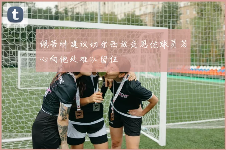 佩蒂特建议切尔西放走恩佐球员若心向他处难以留住
