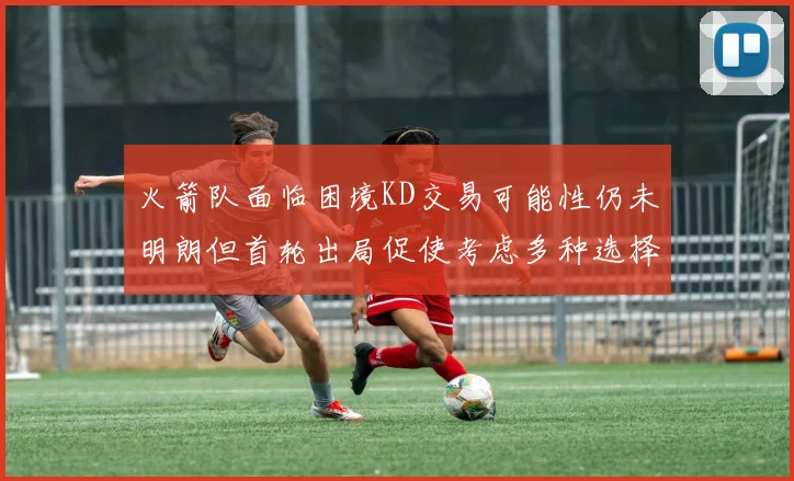 火箭队面临困境KD交易可能性仍未明朗但首轮出局促使考虑多种选择