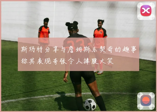 斯玛特分享与詹姆斯东契奇的趣事称其表现夸张令人捧腹大笑