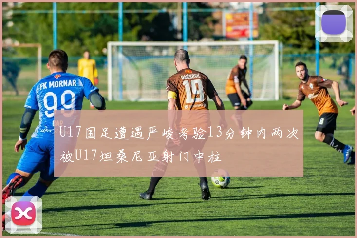 U17国足遭遇严峻考验13分钟内两次被U17坦桑尼亚射门中柱