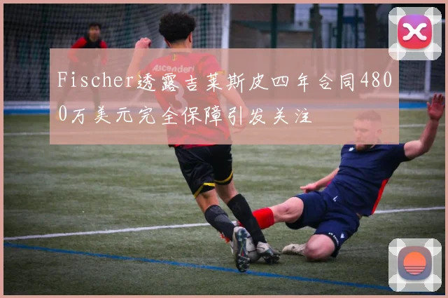 Fischer透露吉莱斯皮四年合同4800万美元完全保障引发关注